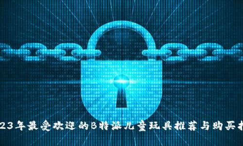 2023年最受欢迎的B特派儿童玩具推荐与购买指南